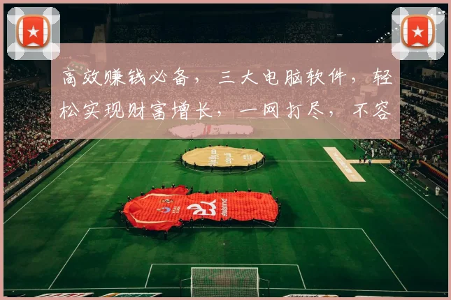 高效赚钱必备，三大电脑软件，轻松实现财富增长，一网打尽，不容错过
