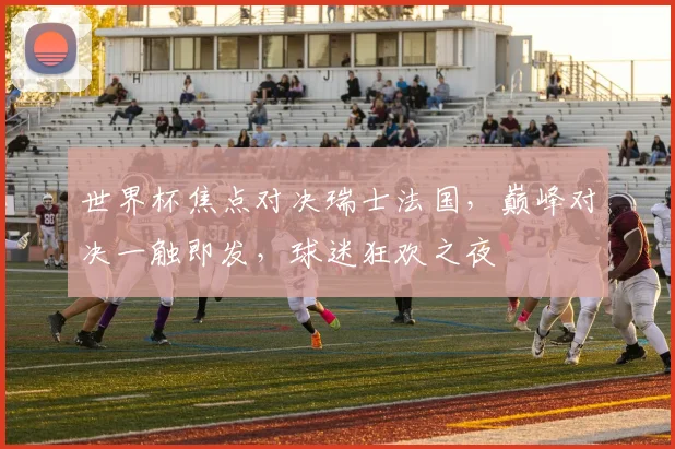 世界杯焦点对决瑞士法国，巅峰对决一触即发，球迷狂欢之夜