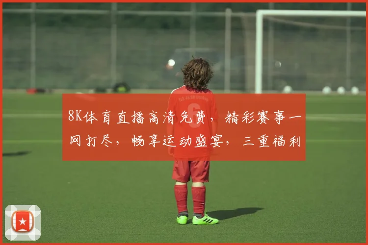 8K体育直播高清免费，精彩赛事一网打尽，畅享运动盛宴，三重福利等你来
