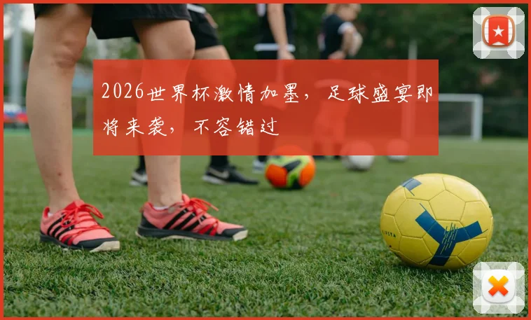 2026世界杯激情加墨，足球盛宴即将来袭，不容错过