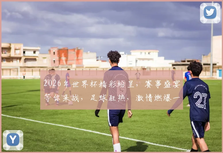 2026年世界杯精彩纷呈，赛事盛宴等你来战，足球狂热，激情燃爆一夏